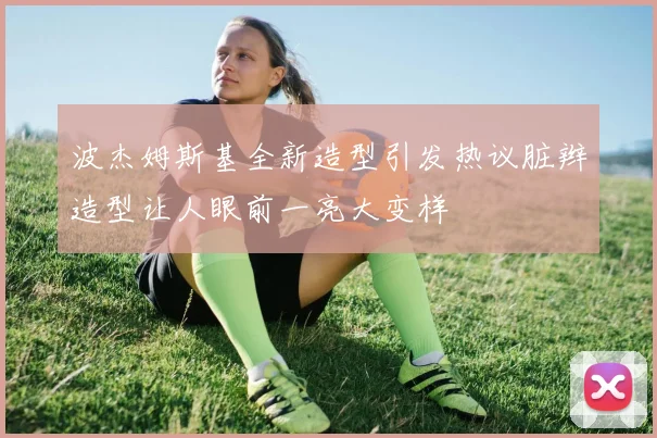 波杰姆斯基全新造型引发热议脏辫造型让人眼前一亮大变样