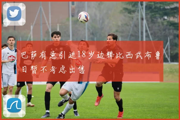 巴萨有意引进18岁边锋比西武布鲁日暂不考虑出售