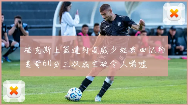 福克斯上篮遭封盖威少经典回忆约基奇60分三双成空砍令人唏嘘