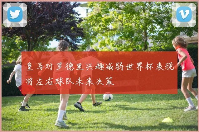 皇马对罗德里兴趣减弱世界杯表现将左右球队未来决策