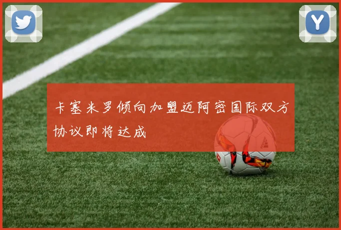 卡塞米罗倾向加盟迈阿密国际双方协议即将达成