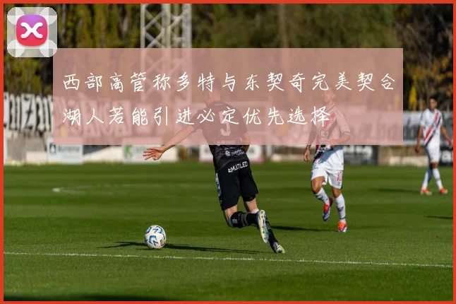 西部高管称多特与东契奇完美契合湖人若能引进必定优先选择