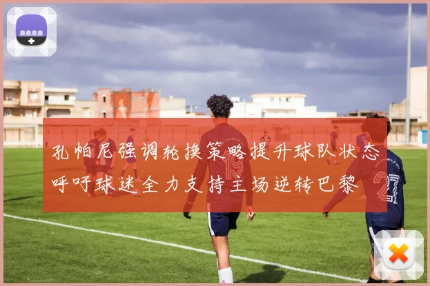 孔帕尼强调轮换策略提升球队状态呼吁球迷全力支持主场逆转巴黎