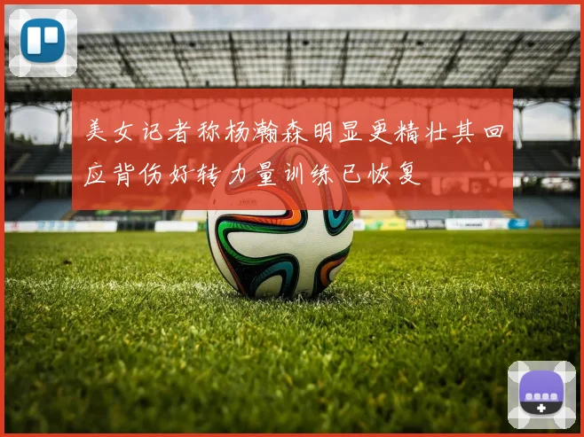 美女记者称杨瀚森明显更精壮其回应背伤好转力量训练已恢复
