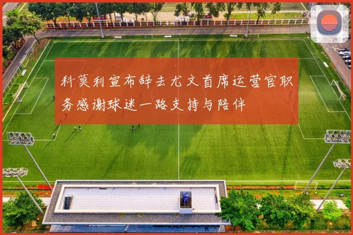科莫利宣布辞去尤文首席运营官职务感谢球迷一路支持与陪伴