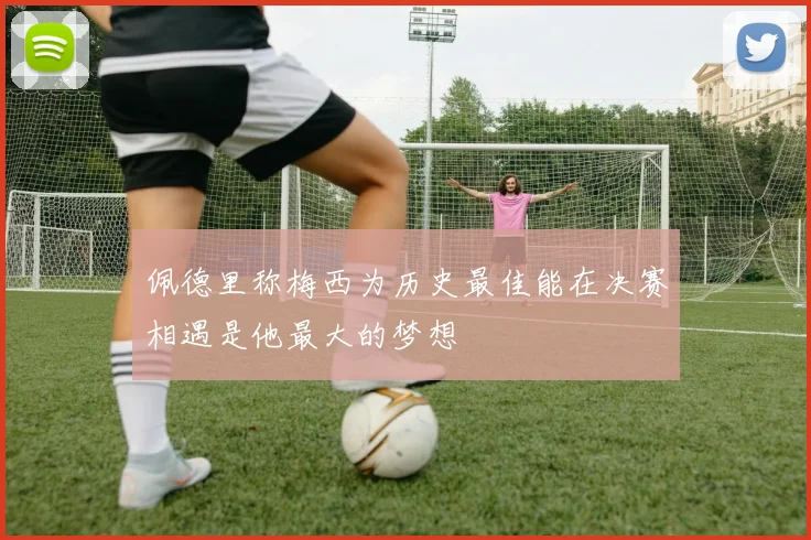 佩德里称梅西为历史最佳能在决赛相遇是他最大的梦想