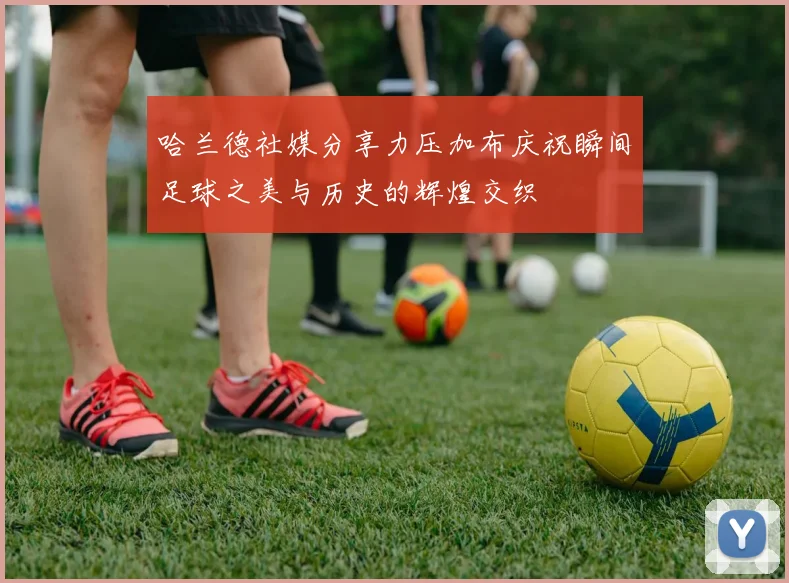 哈兰德社媒分享力压加布庆祝瞬间足球之美与历史的辉煌交织