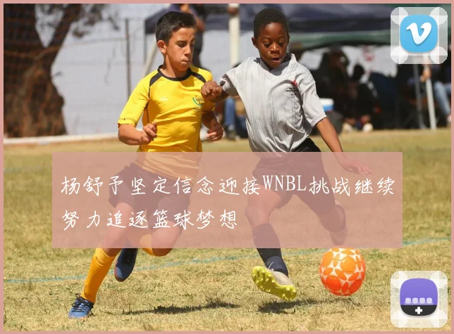 杨舒予坚定信念迎接WNBL挑战继续努力追逐篮球梦想