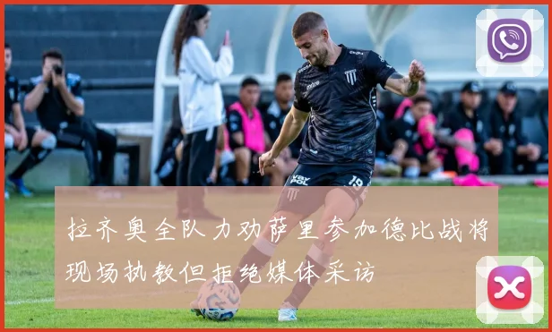 拉齐奥全队力劝萨里参加德比战将现场执教但拒绝媒体采访