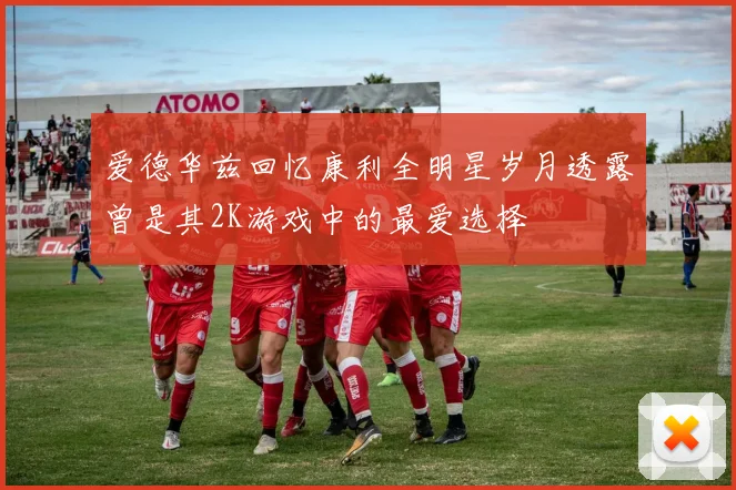 爱德华兹回忆康利全明星岁月透露曾是其2K游戏中的最爱选择