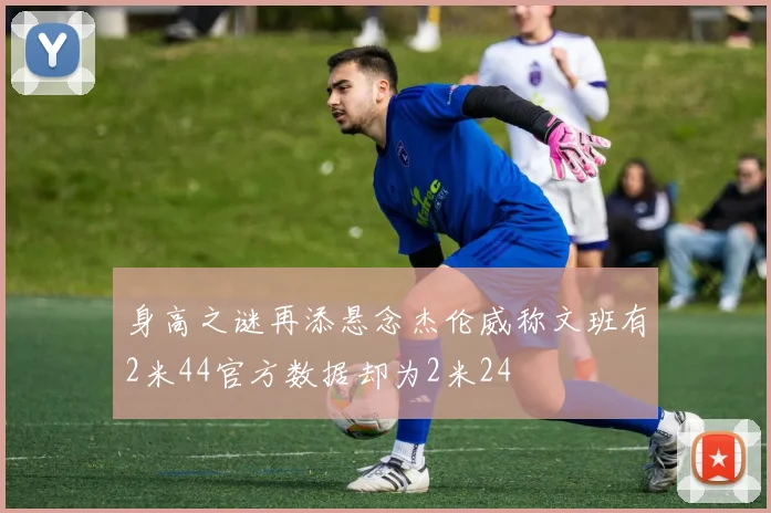 身高之谜再添悬念杰伦威称文班有2米44官方数据却为2米24