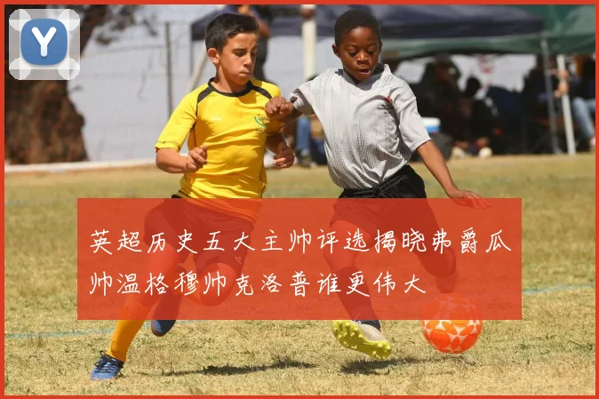 英超历史五大主帅评选揭晓弗爵瓜帅温格穆帅克洛普谁更伟大