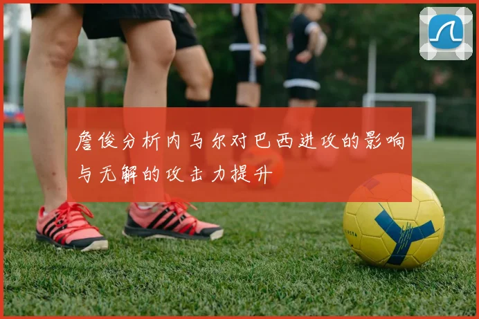 詹俊分析内马尔对巴西进攻的影响与无解的攻击力提升