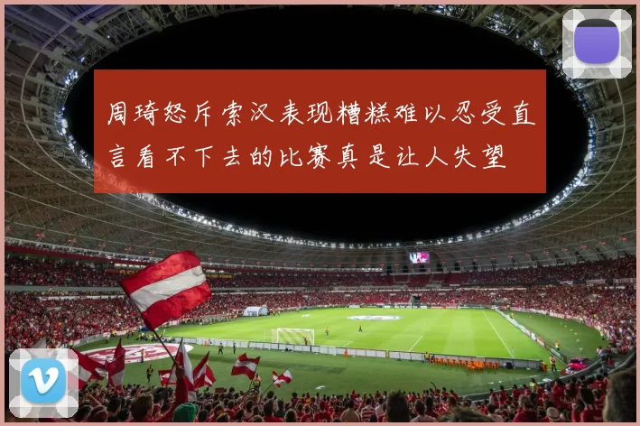周琦怒斥索汉表现糟糕难以忍受直言看不下去的比赛真是让人失望