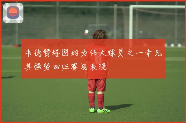 韦德赞塔图姆为伟大球员之一幸见其强势回归赛场表现