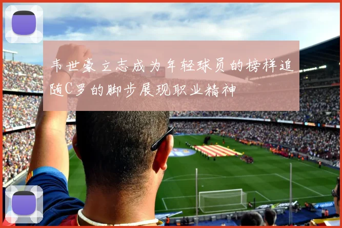 韦世豪立志成为年轻球员的榜样追随C罗的脚步展现职业精神