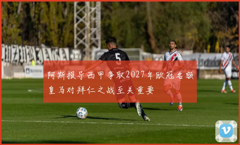 阿斯报导西甲争取2027年欧冠名额皇马对拜仁之战至关重要