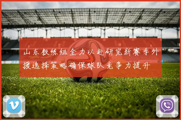 山东教练组全力以赴研究新赛季外援选择策略确保球队竞争力提升