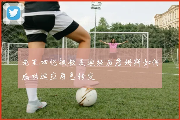 老里回忆执教麦迪经历詹姆斯如何成功适应角色转变