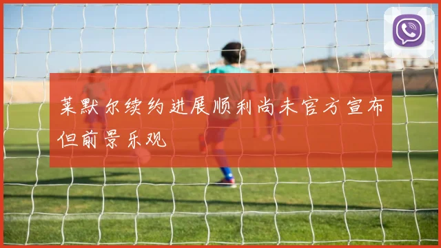 莱默尔续约进展顺利尚未官方宣布但前景乐观