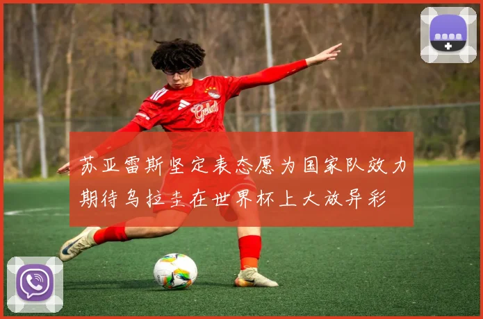 苏亚雷斯坚定表态愿为国家队效力期待乌拉圭在世界杯上大放异彩