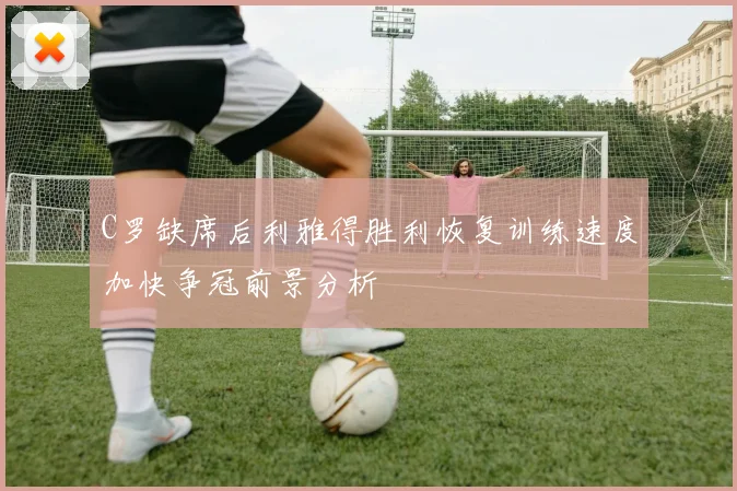 C罗缺席后利雅得胜利恢复训练速度加快争冠前景分析