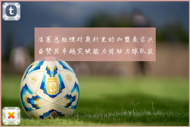 活塞总经理对奥科里的加盟表示兴奋赞其卓越突破能力将助力球队发展