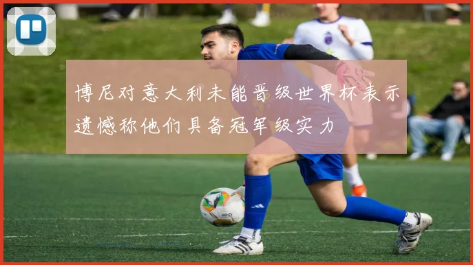 博尼对意大利未能晋级世界杯表示遗憾称他们具备冠军级实力