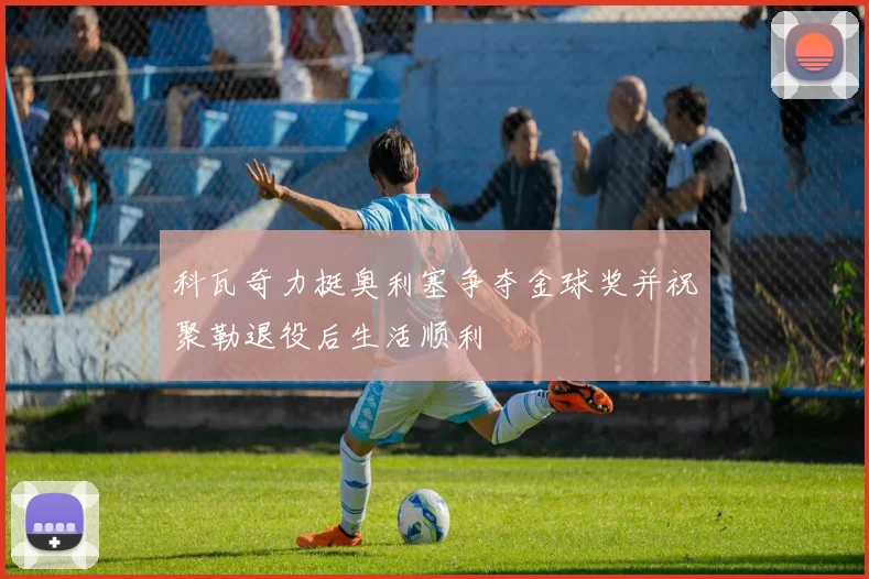 科瓦奇力挺奥利塞争夺金球奖并祝聚勒退役后生活顺利