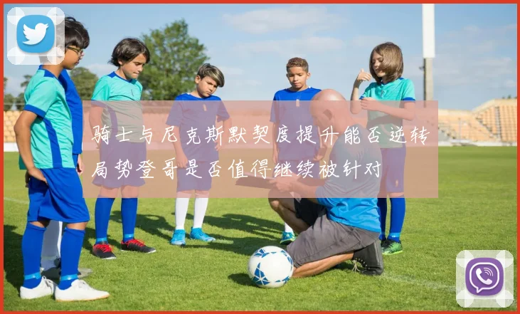 骑士与尼克斯默契度提升能否逆转局势登哥是否值得继续被针对