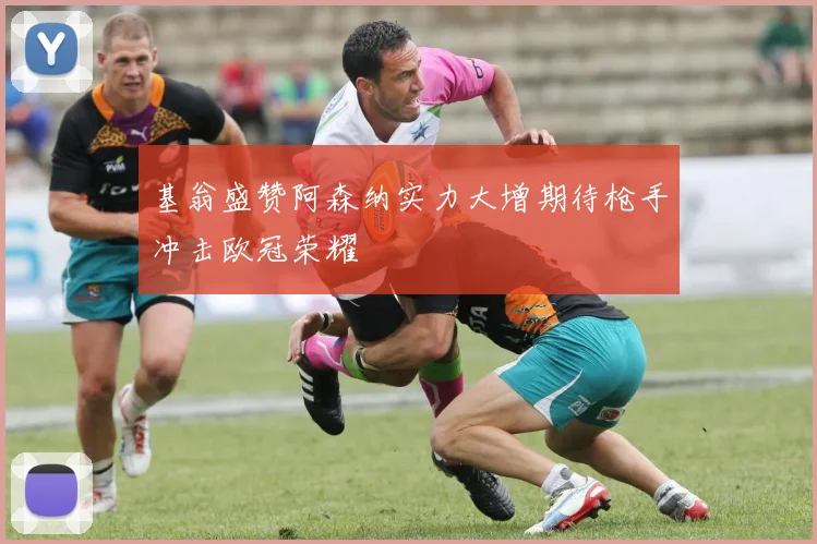 基翁盛赞阿森纳实力大增期待枪手冲击欧冠荣耀