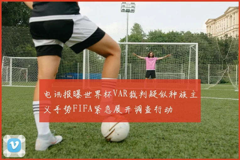 电讯报曝世界杯VAR裁判疑似种族主义手势FIFA紧急展开调查行动
